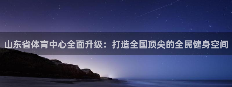 鼎天国际网站官网：山东省体育中心全面升级：打造全国顶尖的全民健身空间
